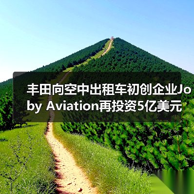 丰田向空中出租车初创企业Joby Aviation再投资5亿美元（图4）