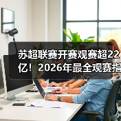 苏超联赛开赛观赛超22亿！2026年最全观赛指南与产业解析（图3）