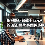 柏视医疗获数千万元A轮融资 聚焦多病种多模态产品