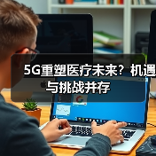 5G重塑医疗未来？机遇与挑战并存（图4）