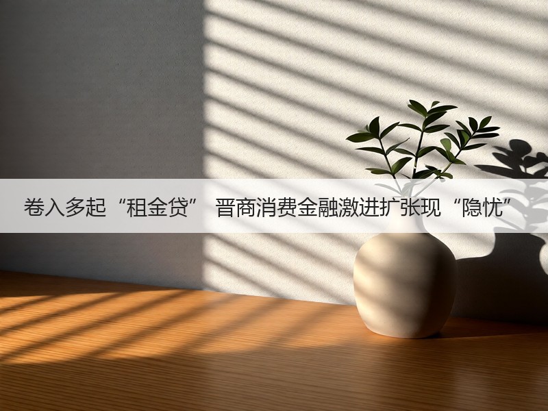卷入多起“租金贷” 晋商消费金融激进扩张现“隐忧”