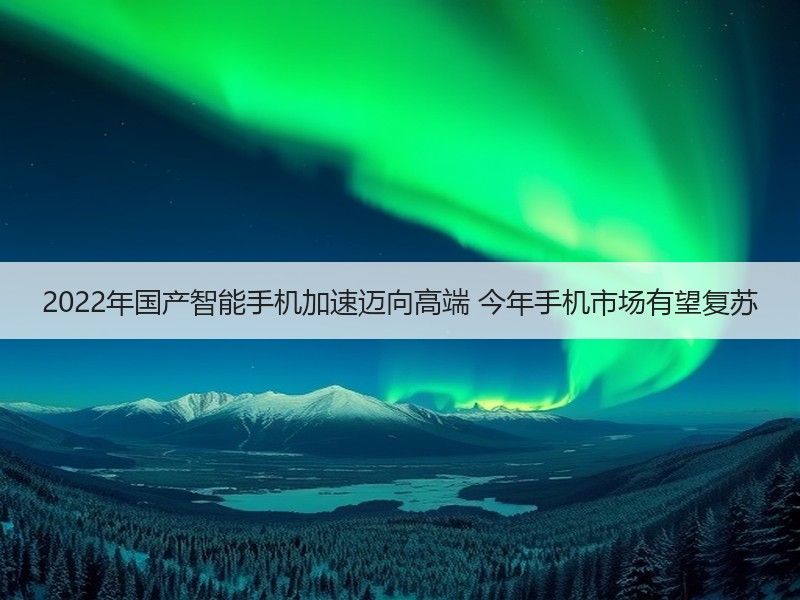 2022年国产智能手机加速迈向高端 今年手机市场有望复苏