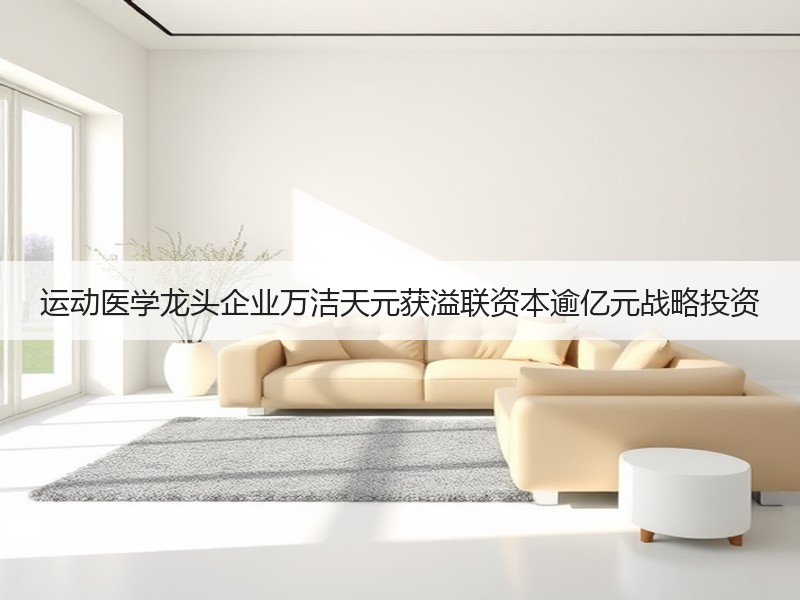 运动医学龙头企业万洁天元获溢联资本逾亿元战略投资